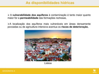 As disponibilidades hídricas
 A vulnerabilidade dos aquíferos à contaminação é tanto maior quanto
maior for a permeabilidade das formações rochosas.
A localização dos aquíferos mais vulneráveis em áreas densamente
povoadas ou de agricultura intensiva acentua os riscos de deterioração.
Lisboa
 