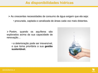 As disponibilidades hídricas
 As crescentes necessidades de consumo de água exigem que ela seja:
• procurada, captada e canalizada de áreas cada vez mais distantes.
 Porém, quando os aquíferos são
explorados acima da sua capacidade de
renovação…
• a deterioração pode ser irreversível,
o que torna prioritária a sua gestão
sustentável.
 