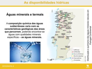 As disponibilidades hídricas
A composição química das águas
subterrâneas varia com as
características geológicas das áreas
que percorrem, podendo encontrar-se
águas com qualidades minerais
específicas – as águas minerais.
Distribuiçãoequimismodaságuasmineraisnaturaisem
PortugalContinental
Águas minerais e termais
 
