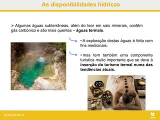 As disponibilidades hídricas
 Algumas águas subterrâneas, além do teor em sais minerais, contêm
gás carbónico e são mais quentes – águas termais.
• A exploração destas águas é feita com
fins medicinais;
• mas tem também uma componente
turística muito importante que se deve à
inserção do turismo termal numa das
tendências atuais.
 