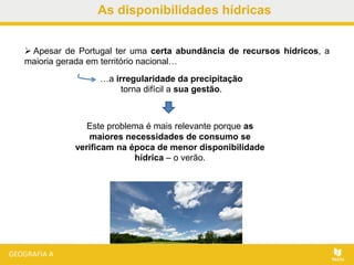 As disponibilidades hídricas
 Apesar de Portugal ter uma certa abundância de recursos hídricos, a
maioria gerada em território nacional…
…a irregularidade da precipitação
torna difícil a sua gestão.
Este problema é mais relevante porque as
maiores necessidades de consumo se
verificam na época de menor disponibilidade
hídrica – o verão.
 