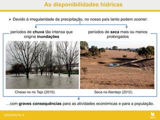 As disponibilidades hídricas
Cheias no rio Tejo (2010). Seca no Alentejo (2012).
 Devido à irregularidade da precipitação, no nosso país tanto podem ocorrer:
períodos de chuva tão intensa que
origina inundações
períodos de seca mais ou menos
prolongados
…com graves consequências para as atividades económicas e para a população.
 