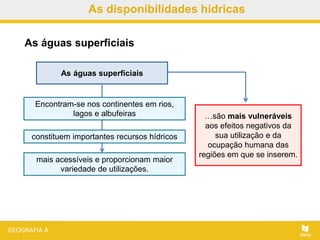 As disponibilidades hídricas
As águas superficiais
As águas superficiais
Encontram-se nos continentes em rios,
lagos e albufeiras
constituem importantes recursos hídricos
mais acessíveis e proporcionam maior
variedade de utilizações.
…são mais vulneráveis
aos efeitos negativos da
sua utilização e da
ocupação humana das
regiões em que se inserem.
 