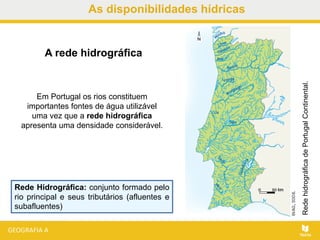 As disponibilidades hídricas
Em Portugal os rios constituem
importantes fontes de água utilizável
uma vez que a rede hidrográfica
apresenta uma densidade considerável.
RedehidrográficadePortugalContinental.
A rede hidrográfica
Rede Hidrográfica: conjunto formado pelo
rio principal e seus tributários (afluentes e
subafluentes)
 
