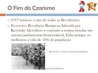O Fim do Czarismo1917 torna-se o ano de todas as Revoluções:  Fevereiro: Revolução Burguesa, liderada por Kerensky (derrubou o czarismo e tentou instalar um sistema parlamentar/democrático). Faliu porque só melhorou a vida de 10% da populaçãoKerensky e o apoio inicial da populaçãoDocente: Fernanda Silva 2009/2010