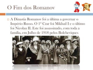 O Fim dos RomanovA Dinastia Romanov foi a última a governar o Império Russo. O 1º Czar foi Mikhail I e o último foi Nicolau II. Este foi assassinado, com toda a família, em Julho de 1918 pelos BolcheviquesDocente: Fernanda Silva 2009/2010