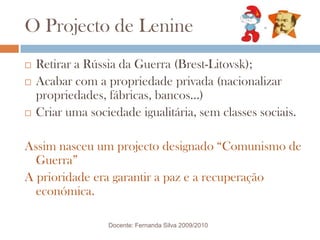 O Projecto de LenineRetirar a Rússia da Guerra (Brest-Litovsk);Acabar com a propriedade privada (nacionalizar propriedades, fábricas, bancos…)Criar uma sociedade igualitária, sem classes sociais.Assim nasceu um projecto designado “Comunismo de Guerra”A prioridade era garantir a paz e a recuperação económica.Docente: Fernanda Silva 2009/2010