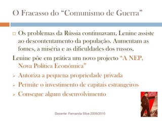 O Fracasso do “Comunismo de Guerra”Os problemas da Rússia continuavam, Lenine assiste ao descontentamento da população. Aumentam as fomes, a miséria e as dificuldades dos russos.Lenine põe em prática um novo projecto “A NEP, Nova Política Económica”Autoriza a pequena propriedade privada