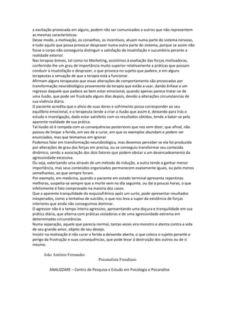 a excitação provocada em alguns, podem não ser comunicados a outros que não representem
as mesmas características.
Desse modo, a motivação, os conselhos, os incentivos, atuam numa parte do sistema nervoso,
e tudo aquilo que possa provocar desprazer numa outra parte do sistema, porque se assim não
fosse o corpo não conseguiria distinguir a satisfação da insatisfação e sucumbiria perante a
realidade exterior.
Nas terapias breves, tal como no Marketing, assistimos á exaltação das forças motivadoras,
conferindo-lhe um grau de importância muito superior relativamente a práticas que possam
conduzir à insatisfação e desprazer, o que provoca no sujeito que padece, e em alguns
terapeutas a sensação de que a terapia está a funcionar.
Afirmam alguns terapeutas que essas alterações de comportamento são provocadas por
transformação neurobiológica proveniente da terapia que estão a usar, dando ênfase a um
regresso daquele que padece ao bem estar emocional, quando apenas parece tratar-se de
uma ilusão, que pode ser frustrada alguns dias depois, devido a alterações circunstancias de
sua vivência diária.
O paciente acredita que o alívio de suas dores e sofrimento possa corresponder ao seu
equilíbrio emocional, e o terapeuta tende a criar a ilusão que assim é, deixando para trás o
estudo e investigação, dado estar satisfeito com os resultados obtidos, tende a bater-se pela
aparente realidade de sua prática.
Tal ilusão só é rompida com as consequências posteriores que nos vem dizer, que afinal, não
passou de limpar a ferida, em vez de a curar, em que os exemplos abundam e podem ser
enunciados, mas que teimamos em ignorar.
Podemos falar em transformação neurobiológica, mas devemos perceber se ela foi produzida
por alterações de grau das forças em precisa, ou se conseguiu transformar seu conteúdo
dinâmico, sendo a associação dos dois fatores que podem obstar a um desencadeamento da
agressividade excessiva.
Ou seja, valorizando uma através de um método de indução, a outra tende a ganhar menor
importância, mas seus conteúdos organizados permanecem exatamente iguais, ou pelo menos
semelhantes, ao que sempre foram.
Por exemplo, em medicina, quando o paciente em estado terminal apresenta repentinas
melhoras, suspeita-se sempre que a morte vem no dia seguinte, ou daí a poucas horas, o que
infelizmente é fato comprovado na maioria dos casos.
Que a aparente tranquilidade do esquizofrênico após um surto, pode apresentar resultados
inesperados, como a tentativa de suicídio, o que nos leva a supor da existência de forças
interiores que ainda não conseguimos dominar.
O agressor não é a tempo inteiro agressivo, apresentando uma doçura e tranquilidade em sua
prática diária, que alterna com práticas violadoras e de uma agressividade extrema em
determinadas circunstâncias.
Numa separação, aquele que parecia normal, tantas vezes vira monstro e atenta contra a vida
de seu grande amor, objeto de seu desejo.
Insistir na motivação é não curar a ferida a deixando aberta, o que coloca o sujeito perante o
perigo da frustração e suas consequências, que pode levar á destruição dos outros ou de si
mesmo.
João António Fernandes
Psicanalista Freudiano
ANALIZZARE – Centro de Pesquisa e Estudo em Psicologia e Psicanálise
 