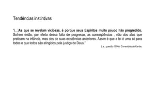 Tendências instintivas
“(...)As que se revelam viciosas, é porque seus Espíritos muito pouco hão progredido.
Sofrem então, por efeito dessa falta de progresso, as conseqüências , não dos atos que
praticam na infância, mas dos de suas existências anteriores. Assim é que a lei é uma só para
todos e que todos são atingidos pela justiça de Deus.”
L.e., questão 199-A. Comentário de Kardec
 