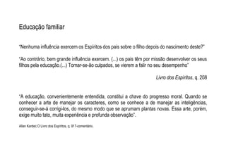 Educação familiar
“Nenhuma influência exercem os Espíritos dos pais sobre o filho depois do nascimento deste?”
“Ao contrário, bem grande influência exercem. (...) os pais têm por missão desenvolver os seus
filhos pela educação.(...) Tornar-se-ão culpados, se vierem a falir no seu desempenho”
Livro dos Espíritos, q. 208
“A educação, convenientemente entendida, constitui a chave do progresso moral. Quando se
conhecer a arte de manejar os caracteres, como se conhece a de manejar as inteligências,
conseguir-se-á corrigi-los, do mesmo modo que se aprumam plantas novas. Essa arte, porém,
exige muito tato, muita experiência e profunda observação”.
Allan Kardec O Livro dos Espíritos, q. 917-comentário.
 
