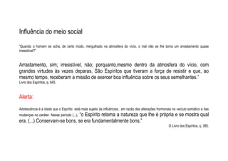 Influência do meio social
“Quando o homem se acha, de certo modo, mergulhado na atmosfera do vício, o mal não se lhe torna um arrastamento quase
irresistível?”
Arrastamento, sim; irresistível, não; porquanto,mesmo dentro da atmosfera do vício, com
grandes virtudes às vezes deparas. São Espíritos que tiveram a força de resistir e que, ao
mesmo tempo, receberam a missão de exercer boa influência sobre os seus semelhantes.”
Livro dos Espíritos, q. 645.
Alerta:
Adolescência é a idade que o Espírito está mais sujeito às influências, em razão das alterações hormonais no veículo somático e das
mudanças no caráter. Nesse período (...), “o Espírito retoma a natureza que lhe é própria e se mostra qual
era. (...) Conservam-se bons, se era fundamentalmente bons.”
O Livro dos Espíritos, q. 385.
 