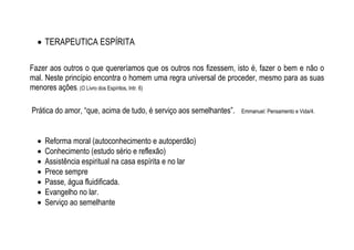  TERAPEUTICA ESPÍRITA
Fazer aos outros o que quereríamos que os outros nos fizessem, isto é, fazer o bem e não o
mal. Neste princípio encontra o homem uma regra universal de proceder, mesmo para as suas
menores ações. (O Livro dos Espíritos, Intr. 6)
Prática do amor, “que, acima de tudo, é serviço aos semelhantes”. Emmanuel: Pensamento e Vida/4.
 Reforma moral (autoconhecimento e autoperdão)
 Conhecimento (estudo sério e reflexão)
 Assistência espiritual na casa espírita e no lar
 Prece sempre
 Passe, água fluidificada.
 Evangelho no lar.
 Serviço ao semelhante
 