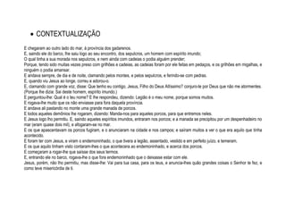  CONTEXTUALIZAÇÃO
E chegaram ao outro lado do mar, à província dos gadarenos.
E, saindo ele do barco, lhe saiu logo ao seu encontro, dos sepulcros, um homem com espírito imundo;
O qual tinha a sua morada nos sepulcros, e nem ainda com cadeias o podia alguém prender;
Porque, tendo sido muitas vezes preso com grilhões e cadeias, as cadeias foram por ele feitas em pedaços, e os grilhões em migalhas, e
ninguém o podia amansar.
E andava sempre, de dia e de noite, clamando pelos montes, e pelos sepulcros, e ferindo-se com pedras.
E, quando viu Jesus ao longe, correu e adorou-o.
E, clamando com grande voz, disse: Que tenho eu contigo, Jesus, Filho do Deus Altíssimo? conjuro-te por Deus que não me atormentes.
(Porque lhe dizia: Sai deste homem, espírito imundo.)
E perguntou-lhe: Qual é o teu nome? E lhe respondeu, dizendo: Legião é o meu nome, porque somos muitos.
E rogava-lhe muito que os não enviasse para fora daquela província.
E andava ali pastando no monte uma grande manada de porcos.
E todos aqueles demônios lhe rogaram, dizendo: Manda-nos para aqueles porcos, para que entremos neles.
E Jesus logo lho permitiu. E, saindo aqueles espíritos imundos, entraram nos porcos; e a manada se precipitou por um despenhadeiro no
mar (eram quase dois mil), e afogaram-se no mar.
E os que apascentavam os porcos fugiram, e o anunciaram na cidade e nos campos; e saíram muitos a ver o que era aquilo que tinha
acontecido.
E foram ter com Jesus, e viram o endemoninhado, o que tivera a legião, assentado, vestido e em perfeito juízo, e temeram.
E os que aquilo tinham visto contaram-lhes o que acontecera ao endemoninhado, e acerca dos porcos.
E começaram a rogar-lhe que saísse dos seus termos.
E, entrando ele no barco, rogava-lhe o que fora endemoninhado que o deixasse estar com ele.
Jesus, porém, não lho permitiu, mas disse-lhe: Vai para tua casa, para os teus, e anuncia-lhes quão grandes coisas o Senhor te fez, e
como teve misericórdia de ti.
 
