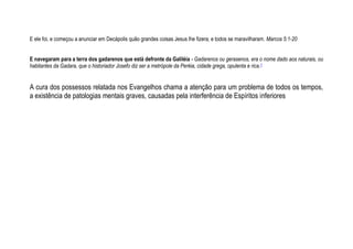 E ele foi, e começou a anunciar em Decápolis quão grandes coisas Jesus lhe fizera; e todos se maravilharam. Marcos 5:1-20
E navegaram para a terra dos gadarenos que está defronte da Galiléia - Gadarenos ou gerasenos, era o nome dado aos naturais, ou
habitantes da Gadara, que o historiador Josefo diz ser a metrópole da Peréia, cidade grega, opulenta e rica.1
A cura dos possessos relatada nos Evangelhos chama a atenção para um problema de todos os tempos,
a existência de patologias mentais graves, causadas pela interferência de Espíritos inferiores
 