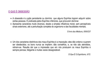 O QUE É OBSESSÃO
 A obsessão é a ação persistente ou domínio que alguns Espíritos logram adquirir sobre
certas pessoas. É praticada pelos Espíritos inferiores, que procuram dominar.
 Apresenta caracteres muito diversos, desde a simples influência moral, sem perceptíveis
sinais exteriores, até a perturbação completa do organismo e das faculdades mentais.
O livro dos Médiuns, XXIII/237
 Um dos caracteres distintivos dos maus Espíritos é a imposição; eles dão ordens e querem
ser obedecidos; os bons nunca se impõem; dão conselhos, e, se não são atendidos,
retiram-se. Resulta daí que a impressão que em nós produzem os maus Espíritos é
sempre penosa, fatigante e muitas vezes desagradável.
O Que É O Espiritismo, II/72.
 