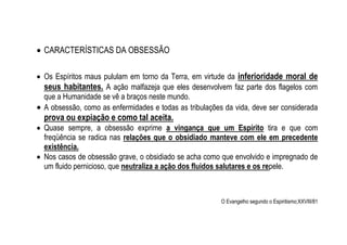  CARACTERÍSTICAS DA OBSESSÃO
 Os Espíritos maus pululam em torno da Terra, em virtude da inferioridade moral de
seus habitantes. A ação malfazeja que eles desenvolvem faz parte dos flagelos com
que a Humanidade se vê a braços neste mundo.
 A obsessão, como as enfermidades e todas as tribulações da vida, deve ser considerada
prova ou expiação e como tal aceita.
 Quase sempre, a obsessão exprime a vingança que um Espírito tira e que com
freqüência se radica nas relações que o obsidiado manteve com ele em precedente
existência.
 Nos casos de obsessão grave, o obsidiado se acha como que envolvido e impregnado de
um fluido pernicioso, que neutraliza a ação dos fluidos salutares e os repele.
O Evangelho segundo o Espiritismo;XXVIII/81
 
