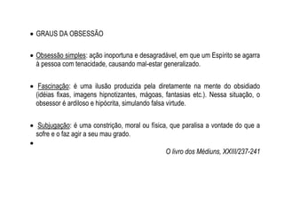  GRAUS DA OBSESSÃO
 Obsessão simples: ação inoportuna e desagradável, em que um Espírito se agarra
à pessoa com tenacidade, causando mal-estar generalizado.
 Fascinação: é uma ilusão produzida pela diretamente na mente do obsidiado
(idéias fixas, imagens hipnotizantes, mágoas, fantasias etc.). Nessa situação, o
obsessor é ardiloso e hipócrita, simulando falsa virtude.
 Subjugação: é uma constrição, moral ou física, que paralisa a vontade do que a
sofre e o faz agir a seu mau grado.

O livro dos Médiuns, XXIII/237-241
 