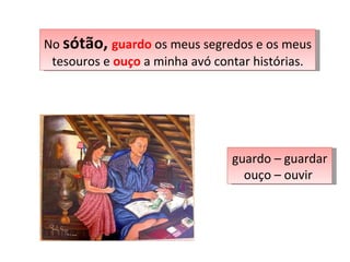 No  sótão,  guardo  os meus segredos e os meus tesouros e  ouço  a minha avó contar histórias. guardo – guardar ouço – ouvir  