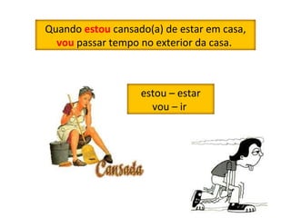 Quando  estou  cansado(a) de estar em casa,  vou  passar tempo no exterior da casa.  estou – estar vou – ir  