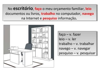 No  escritório ,  faço  o meu orçamento familiar,  leio  documentos ou livros,  trabalho  no computador,  navego   na Internet e  pesquiso  informação .  faço – v. fazer leio – v. ler trabalho – v. trabalhar navego – v. navegar pesquiso – v. pesquisar  