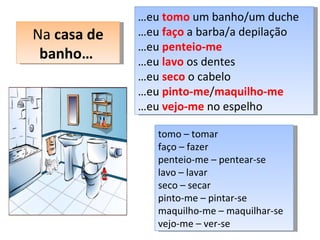 … eu  tomo  um banho/um duche … eu  faço  a barba/a depilação … eu  penteio-me   … eu  lavo  os dentes … eu  seco  o cabelo … eu  pinto-me / maquilho-me … eu  vejo-me  no espelho Na  casa de banho…  tomo – tomar faço – fazer penteio-me – pentear-se lavo – lavar seco – secar pinto-me – pintar-se maquilho-me – maquilhar-se  vejo-me – ver-se  