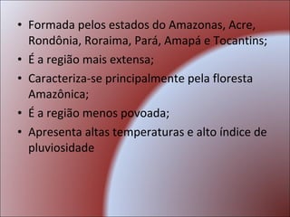 Formada pelos estados do Amazonas, Acre, Rondônia, Roraima, Pará, Amapá e Tocantins; É a região mais extensa; Caracteriza-se principalmente pela floresta Amazônica; É a região menos povoada; Apresenta altas temperaturas e alto índice de pluviosidade 