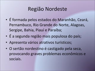 Região Nordeste É formada pelos estados do Maranhão, Ceará, Pernambuco, Rio Grande do Norte, Alagoas, Sergipe, Bahia, Piauí e Paraíba; É a segunda região mais populosa do país; Apresenta vários atrativos turísticos; O sertão nordestino é castigado pela seca, provocando graves problemas econômicos e sociais. 