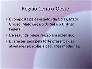 Região Centro-Oeste  É composta pelos estados de Goiás, Mato Grosso, Mato Grosso do Sul e o Distrito Federal; É a segunda maior região em extensão; É caracterizada pela forte presença das atividades agrícolas e pecuárias modernas. 