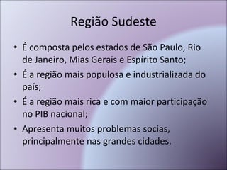 Região Sudeste É composta pelos estados de São Paulo, Rio de Janeiro, Mias Gerais e Espírito Santo; É a região mais populosa e industrializada do país; É a região mais rica e com maior participação no PIB nacional; Apresenta muitos problemas socias, principalmente nas grandes cidades. 