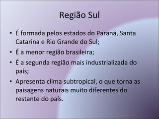 Região Sul É formada pelos estados do Paraná, Santa Catarina e Rio Grande do Sul; É a menor região brasileira; É a segunda região mais industrializada do país; Apresenta clima subtropical, o que torna as paisagens naturais muito diferentes do restante do país. 