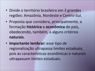 Divide o território brasileiro em 3 grandes regiões: Amazônia, Nordeste e Centro-Sul. Proposta que considera, principalmente, a formação  histórica  e  econômica  do país, obedecendo, também, a alguns critérios  naturais . Importante lembrar:  esse tipo de regionalização ultrapassa limites estaduais, pois as características econômicas e naturais ultrapassam limites estaduais. 