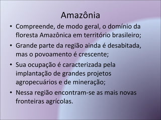 Amazônia Compreende, de modo geral, o domínio da floresta Amazônica em território brasileiro; Grande parte da região ainda é desabitada, mas o povoamento é crescente; Sua ocupação é caracterizada pela implantação de grandes projetos agropecuários e de mineração; Nessa região encontram-se as mais novas fronteiras agrícolas. 