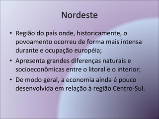 Nordeste Região do país onde, historicamente, o povoamento ocorreu de forma mais intensa durante e ocupação européia; Apresenta grandes diferenças naturais e socioeconômicas entre o litoral e o interior; De modo geral, a economia ainda é pouco desenvolvida em relação à região Centro-Sul. 