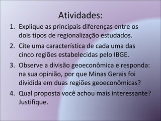 Atividades: Explique as principais diferenças entre os dois tipos de regionalização estudados. Cite uma característica de cada uma das cinco regiões estabelecidas pelo IBGE. Observe a divisão geoeconômica e responda: na sua opinião, por que Minas Gerais foi dividida em duas regiões geoeconômicas? Qual proposta você achou mais interessante? Justifique. 