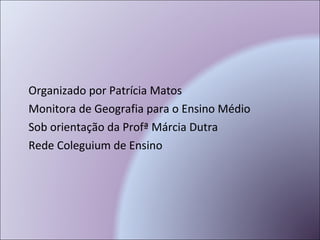 Organizado por Patrícia Matos Monitora de Geografia para o Ensino Médio Sob orientação da Profª Márcia Dutra Rede Coleguium de Ensino 