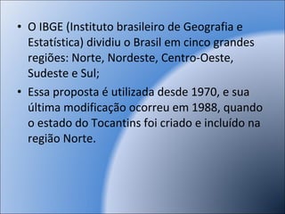 O IBGE (Instituto brasileiro de Geografia e Estatística) dividiu o Brasil em cinco grandes regiões: Norte, Nordeste, Centro-Oeste, Sudeste e Sul; Essa proposta é utilizada desde 1970, e sua última modificação ocorreu em 1988, quando o estado do Tocantins foi criado e incluído na região Norte. 970:  