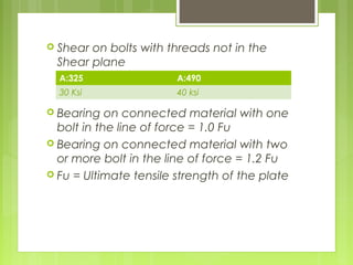  Shear on bolts with threads not in the
Shear plane
 Bearing on connected material with one
bolt in the line of force = 1.0 Fu
 Bearing on connected material with two
or more bolt in the line of force = 1.2 Fu
 Fu = Ultimate tensile strength of the plate
A:325 A:490
30 Ksi 40 ksi
 