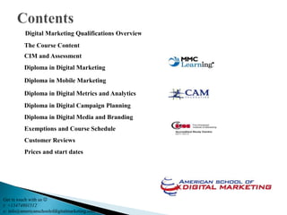 Digital Marketing Qualifications Overview
          The Course Content
          CIM and Assessment
          Diploma in Digital Marketing

          Diploma in Mobile Marketing

          Diploma in Digital Metrics and Analytics
          Diploma in Digital Campaign Planning
          Diploma in Digital Media and Branding
          Exemptions and Course Schedule
          Customer Reviews
          Prices and start dates




Get in touch with us 
t: +13474801512
e: info@americanschoolofdigitalmarketing.com
 
