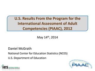 U.S. Results From the Program for the
International Assessment of Adult
Competencies (PIAAC), 2012
May 14th, 2014
Daniel McGrath
National Center for Education Statistics (NCES)
U.S. Department of Education
1
 