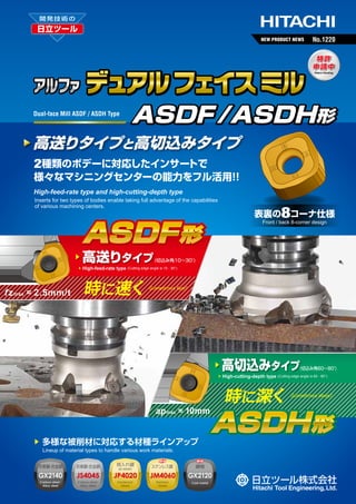 NEW PRODUCT NEWS

No.1220

デュアル フェイス ミル
Dual-face Mill ASDF / ASDH Type

ASDF /ASDH形

高送りタイプと高切込みタイプ
2種類のボデーに対応したインサートで

様々なマシニングセンターの能力をフル活用 ！
！
High-feed-rate type and high-cutting-depth type
Inserts for two types of bodies enable taking full advantage of the capabilities
of various machining centers.

8コーナ仕様

表裏の

ASDF 形
▶
▶

f z max = 2.5mm/t

高送りタイプ

Front / back 8-corner design

(切込み角10∼30°
)

High-feed-rate type (Cutting edge angle is 10 - 30°)

時に速く

Sometimes fast!

▶
▶

ap max = 10mm
▶

多様な被削材に対応する材種ラインアップ

高切込みタイプ

(切込み角60∼80°
)

High-cutting-depth type (Cutting edge angle is 60 - 80°)

時に深く

Sometimes deep!

ASDH 形

Lineup of material types to handle various work materials.
炭素鋼 合金鋼
・

炭素鋼 合金鋼
・

焼入れ鋼
30-50HRC

ステンレス鋼

鋳物

GX2140

JS4045

JP4020

JM4060

GX2120

Carbon steel
・
Alloy steel

Carbon steel
・
Alloy steel

Hardened
Steels

Stainless
Steels

Cast metal

 