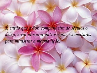 É então que a dor, companheira de séculos o deixa, e vai procurar outros corações imaturos para ministrar a mesma lição. 