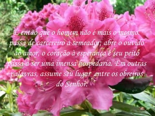 É então que o homem não é mais o mesmo. passa de carcereiro a semeador; abre o ouvido ao amor, o coração à esperança e seu peito passa a ser uma imensa hospedaria. Em outras palavras, assume seu lugar  entre os obreiros do Senhor.  