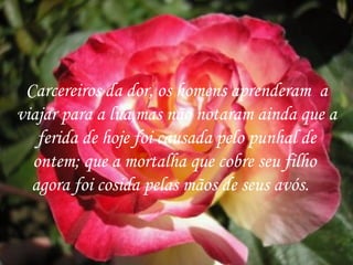 Carcereiros da dor, os homens aprenderam  a viajar para a lua,mas não notaram ainda que a ferida de hoje foi causada pelo punhal de ontem; que a mortalha que cobre seu filho  agora foi cosida pelas mãos de seus avós.  