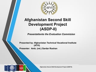 Afghanistan Second Skill Development Project (ASDP-II)
Afghanistan Second Skill
Development Project
(ASDP-II)
Presentationto the Evaluation Commision
Presented by: Afghanistan Technical Vocational Institute
(ATVI)
Presenter: Amb. (ret.) Sardar Roshan
 