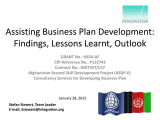 Assisting Business Plan Development:
Findings, Lessons Learnt, Outlook
GRANT No.: H834-AF
CfP Reference No.: P132742
Contract No.: DMTVET/C27
Afghanistan Second Skill Development Project (ASDP-II)
Consultancy Services for Developing Business Plan
Stefan Siewert, Team Leader
E-mail: Ssiewert@integration.org
January 28, 2015
 