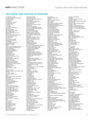 AUGUST 2015 POST SHOW REPORT
The Affordable Shopping Destination / asdonline.com 10
ASDMARKETWEEK
ASD AUGUST 2015 SAMPLING OF RETAILERS
$1 JEWELRY GALORE
14K GOLD  DIAMOND EXCHANGE
21 AGAIN APPAREL
2SHOPPER, INC.
7TH HEAVEN
99 CENTS ONLY STORES
A 1 MARKETING INC
A C MOORE INC.
A GACI LLC
A.C. MOORE
AAA ANIME DISTRIBUTION
AAHS AAHS
AB KITCHENWARE
ABBOTSFORD DUTY FREE
ABC DISTRIBUTORS
ABER’S CARDS AND GIFTS INC
ABITOFITALL
ACCES ELECTRONIQUE DDO INC
ACCESSORYGEEKS COM
ACE HARDWARE
ACOOP, LLC
ACTIVE INTERNATIONAL
ADVENTURE AQUARIUM
AFD PANAMA
AFFORDABLE FURNITURE
AHMAD WHOLESALE
AIMEES HALLMARK
AKIRA
AKSU HOME DEPARTMENT STORES
ALAM S HOME  HARDWARE INC
ALAM’S INTERIORS
ALAMO ACE HARDWARE
ALASKA HOUSEWARES, INC.
ALBAHANDBAGS
ALBERTSGIFTS
ALEXANDERS STORE
ALMACENES VIDRI
ALTAN DUTY FREE SHOPS LTD.
ALTAR’D STATE
AMAZING PARTY  COSTUME
AMAZON.COM, INC.
AMBER S HALLMARK
AMBIANCE SAN FRANCISCO
AMERICAN BOOKS DISPLAY
AMERICAN WHOLESALE BOOK CO.
AMERICAS KIDS
AMERIMARK DIRECT
AMMAR’S, INC.
ANN MARIES HALLMARK
APCI
APK ASSOCIATES
APPAREL CONCEPT INC APPAREL CON-
CEPT INC
APPLIANCE WORLD
APPLIANCE WORLD LTD
AREO
ARKANSAS NATIONAL GUARD MWR
ART.COM INC
ASSOCIATED FOOD STORES COM
ATHLEISURE INC
ATLANTIC SALES, INC.
ATLANTIS CASINO RESORT
ATS INTERNATIONAL
AUTONATION
AVISA
AXIOM INTERNATIONAL INC
AYALAS CONCESSION GROUP
B  N JEWELRY INC
BACK IN TIME TRADING POST
BACKYARDBARGAIN.COM
BAILEYS DISCOUNT CENTER
BALLINS LTD
BANGLES  BAGS
BARGARN BARN INC
BAUBLESBAGS
BAY RETAIL ENTERPRISES
BEALLS OUTLET
BEALLS OUTLET STORES INC
BELK
BELL COTTAGE
BELTS.COM
BEN FRANKLIN
BEN FRANKLIN CRAFTS
BEN FRANKLIN STORE
BENNION CRAFT
BEST MART
BEST MART BEST MART
BETSY’S HALLMARK
BEVERLY FABRICS
BEYOND THE RACK
BIG SKY ANTIQUES
BIG STATE INDUSTRIAL SUPPLY INC
BIJOUX BIJOUX
BILL HOWARD ENTERPRISES
BLAIN’S FARM  FLEET
BLUE DIVA SA CV
BOBBYS DEPARTMENT STORES
BOHME INC
BOOKXCESS SDN BHD
BOSCOV S DEPARTMENT STORE
BOSCOVS DEPARTMENT STORE LLC
BOSSELMAN INC
BOTICAS GUADALUPANA
BOUTIQUE OF LEATHERS
BOWLINS TRAVEL CENTERS
BOYD GAMING CORPORATION
BOYD GAMING CORPORTATION
BOZZ USA
BRIGHAM UNIVERSITY IDAHO
BRODIES’ UNLIMITED CO., LLC
BRODY S CUSTOM PRINTING
BULLNOSE INC
BULLOCH DRUG
BURBANK SUPPLY CO
BURLINGTON STORES
BYU BOOKSTORE
BYU IDAHO OUTDOOR RESOURCE CTR
BYU-IDAHO UNIVERSITY STORE
C K NON FOOD DISTRIBUTING
CAESARS ENTERTAINMENT
CAESARS PALACE
CALENDAR CLUB
CALENDAR CLUB OF CANADA
CANADIAN MUSEUM OF HISTORY
CANADIAN MUSEUMS ASSOCIATION
CANADIAN TIRE CORPORATION
CAPPEL’S INC.
CARATS
CARIBBEAN RETAILERS INC
CARNIVAL CONSUMER PRODUCTS
CAROLINA POTTERY
CASA LEY
CASH N CARRY OFFICE PRODUCTS
CATCHOFTHEDAY.COM.AU PTY LTD
CELEBRATE THE SEASON
CENSOSUD
CHATTANOOGA GOODWILL INDUSTRIE
CHEAP AS CHIPS
CHICAGO IMPORT INC
CHOLENE
CHRISTINE’S HALLMARK
CHRISTMAS TREE SHOPS
CIRCUS CIRCUS
CITITRENDS
CITITRENDS INC
CITITRENDS, INC.
CLINE CLASSICS
COLDWATER CREEK
COMERCIALIZADORA DAX SA DE CV
COMPTREE INC
CONNECT 2 ONE
CONTINENTAL SALES
COOK BROTHERS INC
COOL AS A MOOSE
COPPINS CARD SHOPS INC
CORE-MARK
CORNING MUSEUM OF GLASS
COSMETICMALL COM
COUNTRY CLUB LANES
COUNTS LTD
CRACKER BARREL STORES INC
CRAFTCO
CRAZY BERNIE
CREEMERS ENTERPRISE LLC
CREVE COEUR CAMERA
CURACAO
D AND D RETAIL ENTERPRISES, INC.
DAILYSTEALS COM
DALLAS AREA HABITAT
DARICE, INC. /PAT CATAN’S
DBA ICCO ACCESSORIES
DD S DISCOUNTS
DD’S --A DIVISION OF ROSS STORES
DD’S DISCOUNTS
DEARBORN CASH AND CARRY
DEL MAR FAIRGROUNDS
DELLARE, S.A.
DENNYS WIGWAM
DII STORES
DIMAN INTERNATIONAL
DIMARS
DIRECT NOVELTY IMPORTS
DIRT CHEAP, INC.
DISC REPLAY
DISCOVERY CHILDREN’S MUSEUM
DISTRIBUIDORA CASTRO’S
DISTRIBUIDORA DREKER VENEZUELA
DISTRIBUIDORA G DE P
DKG ENTERPRISES
DOLLAR CASTLE INC
DOLLAR STORE  MORE
DOLLAR STORE AND MORE
DOLLAR STORE SERVICES
DOLLAR TREE STORES INC
DOLLARAMA
DOLLARDAYS INTERNATIONAL INC
DON QUIJOTE USA CO LTB
DONNA S HALLMARK
DORSEY’S HALLMARK
DOWNEAST WHOLESALERS
DREAM WORLD CORP
DRYSDALES
DYNOGEN MARKETING
E REVOLUTION VENTURES, INC.
EARTHBOUND TRADING COMPANY
EASTER SEALS GOODWILL
EASY PICKINS
ELAM S HALLMARK
ELLIS POTTERY
EQUINOX INTERNATIONAL
ESSEX BARGAIN HUNT
ESSEX TECHNOLOGY GROUP
ETRONICS
EVENT NETWORK, INC.
EXCALIBUR HOTEL AND CASINO
FABCO SHOES
FACTOR SALES, INC.
FACTORY DIRECT CRAFT SUPPLY
FACTORY DIRECT FASTENING “FDF
FACTORYDIRECT CA
FAIRN  SWANSON
FAMILY FARM  HOME
FAMILY FARM AND HOME
FAMSA MEXICO
FARMACIAS CARIDAD
FASCINO IMPORTS LTD.
FASHION AVE OF NEW YORK IN
FASHION Q
FASHIONUNIC
FHC ENTERPRISES LTD.
FIREFLY BUYS
FIRELAKE DISCOUNT FOODS
FIRELFY BUYS
FIRSTSTREET
FIVE BELOW
FIVE BELOW INC
FLAGCO GIFT INC
FLORAL DESIGN WHOLESALE
FLOYDS STORES INC
FORMAN MILLS
FOTIMAUSA INC
FOUR SEASONS DIST INC
FOUR STAR CARD  GIFT GALLERY
FRAGRANCENET COM
FRANCESCA S COLLECTIONS
FRANCESCA’S HOLDINGS CORPORATION
FREDRICK’S HALLMARK
FREDS INC
FRENCH BEAUTY SA
FRESH FASHION DAILY
FRESH FASHION DAILY FRESH FASHION
DAILY
FRIEDMANS HOME IMPROVEMENT
FUEGO
GABRIEL BROTHERS INC
GADGETS  GIZMOS
GAME EXCHANGE OF COLORADO
GATEWAY ARTS FOUNDATION/GATEWAY
GALLERY-A PUBLIC A
GEN X INC
GEO F. NOVEY, INC
GERLANDS CORP
GIANT DOLLAR
GIANT TIGER STORES LIMITED
GIFTLAND OFFICEMAX
GOGOTECH
GOJANE
GOLDNER ASSOCIATES
GOODWILL
GOODWILL EASTER SEALS MN
GOODWILL INDUS
GOODWILL INDUSTRIES OF NORTHERN
NEW ENGLAND
GOODWILL INDUSTRIES SUNCOAST
GOODWILL NCW
GOODWILL OF SILICON VALLEY
GOODWILL OF SOUTHERN ARIZONA
GOODWILL OF THE FINGER LAKES
GOODWILL OF THE OLYMPICS/RAINIER
REGION
GOODWILL SOUTH TEXAS
GOODWILL-SUNCOAST
GORDMANS
GORDMANS INC
GORHAMS LTD
GREAT AMERICAN BEAUTY
GREAT CANADIAN DOLLAR STORE
GROCERY OUTLET
GROOVYS
GROUPON.COM
GRUPO SULTAN
GW SCHOOL SUPPLY INC
H  J LIQUIDATORS
H H DISTRIBUTOR LLC
H-E-B
H-E-B GROCERY
H-E-B MEXICO
HABITAT HOME CENTER
HABITAT RENOVATION STATION
HAJEK CORP
HALF PRICE BOOKS
HALLOWEENMART COM
HAMRICKS STORES
HAPPY HEN TOYS, LTD.
HAPPY’S HALLMARK
HARMON GROUP
HARMON STORES INC
HARPS FOOD STORES
HASTINGS ENTERTAINMENT
HATCHER ENTERPRISES INC
HAYWOOD HOUSE INC.
HCI FUND RAISING / DNS MARKETI
HCI FUNDRAISING
HCI FUNDRAISING D
HEART OF TEXAS GOODWILL INDUST
HEARTLAND AMERICA
HER POW LLC
HINKLE FAMILY FUN CENTER
HOBO
HOME INTERIORS AND GIFTS
HOOPES ON THE GO
HOPPITYDOODLE CORP
HOT RAGS
HOTTIE WORLD
HOUDINIS MAGIC SHOP
HSN LIQUIDATION
I NATURAL
ICM DISTRIBUTING
IDEATION INC
IMAGINE NATION BOOKS
IMPORTS PLUS
INDUSTRIAS RIGOLO SA DE CV
INTEGRIS HEALTH / AHVRP
INTEGRIS/BAPTIST MED CEN GIFT
ITZAPARTY
J  J CARDS INC
J ASTAPHAN  CO LTD
J!NX
JACK S WORLD
JADEL SALES
JADEL SALES AND MARKETING
JAM PAPER  ENVELOPE
JANS HALLMARK SHOP
JARVIS EXTERIORS INC
JC S CIGARETTE OUTLET
JC’S CIGARETTE OUTLET
JEANS WAREHOUSE
JESON ENTERPRISES INC
JEWEL STORY
JEWELRY  MORE FUNDRAISING
JEWELRY AND MORE INC
JEWELRY FACTORY CO INC
JEWELRY IS FUN
JEWELRY PURSES  MORE
JMP GLOBAL ENTERPRISES LLC
JOIA
 