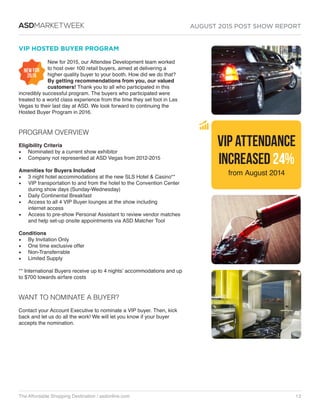 AUGUST 2015 POST SHOW REPORT
The Affordable Shopping Destination / asdonline.com 12
ASDMARKETWEEK
VIP HOSTED BUYER PROGRAM
New for 2015, our Attendee Development team worked
to host over 100 retail buyers, aimed at delivering a
higher quality buyer to your booth. How did we do that?
By getting recommendations from you, our valued
customers! Thank you to all who participated in this
incredibly successful program. The buyers who participated were
treated to a world class experience from the time they set foot in Las
Vegas to their last day at ASD. We look forward to continuing the
Hosted Buyer Program in 2016.
PROGRAM OVERVIEW
Eligibility Criteria
•	 Nominated by a current show exhibitor
•	 Company not represented at ASD Vegas from 2012-2015
Amenities for Buyers Included
•	 3 night hotel accommodations at the new SLS Hotel  Casino**
•	 VIP transportation to and from the hotel to the Convention Center
during show days (Sunday-Wednesday)
•	 Daily Continental Breakfast
•	 Access to all 4 VIP Buyer lounges at the show including
internet access
•	 Access to pre-show Personal Assistant to review vendor matches
and help set-up onsite appointments via ASD Matcher Tool
Conditions
•	 By Invitation Only
•	 One time exclusive offer
•	 Non-Transferrable
•	 Limited Supply
** International Buyers receive up to 4 nights’ accommodations and up
to $700 towards airfare costs
WANT TO NOMINATE A BUYER?
Contact your Account Executive to nominate a VIP buyer. Then, kick
back and let us do all the work! We will let you know if your buyer
accepts the nomination.
VIP ATTENDANCE
INCREASED 24%
from August 2014
NEW FOR
2015
 