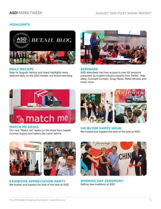 AUGUST 2015 POST SHOW REPORT
The Affordable Shopping Destination / asdonline.com 15
ASDMARKETWEEK
HIGHLIGHTS
MATCH ME DESKS
Our new “Match me” desks on the show floor helped
connect buyers and sellers like never before.
EXHIBITOR APPRECIATION PARTY
We hosted and toasted the best of the best at ASD.
SEMINARS
ASD attendees had free access to over 65 sessions
presented by trusted industry experts from Twitter, Yelp,
eBay, Constant Contact, Snap Retail, Retail Minded and
many more.
DAILY RECAPS
New for August! Vendor and event highlights were
featured daily on the ASD Insider, our brand new blog.
VIP BUYER HAPPY HOUR
We hosted and toasted the best of the best at ASD.
OPENING DAY CEREMONY
Setting new traditions at ASD.
 