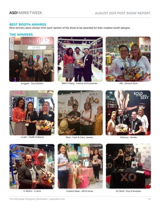 AUGUST 2015 POST SHOW REPORT
The Affordable Shopping Destination / asdonline.com 16
ASDMARKETWEEK
BEST BOOTH AWARDS
Nine winners were chosen from each section of the show to be awarded for their creative booth designs.
THE WINNERS
J-Lash - Health  Beauty
In Motion - C-store
Junggam - SourceDirect MMS Trading - Fashion  Accessories
Bora - Cash  Carry, Jewelry
Creative Ideas - Gift  Home
ABI - General Store
Starbuzz - Smoke
XO Mints -Toys  Novelties
 